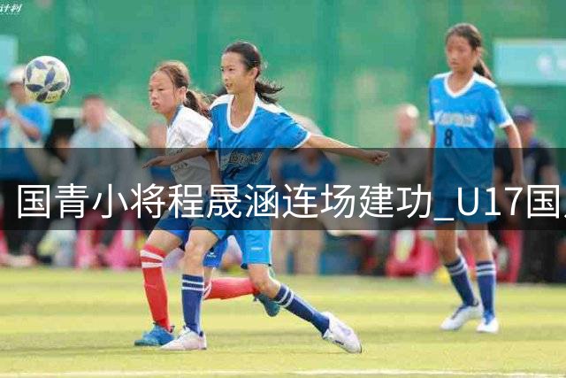 国青小将程晟涵连场建功 U17国足力克毕尔巴鄂豪取两连胜